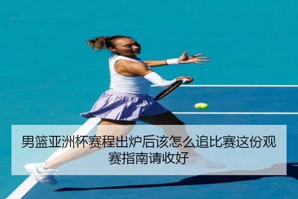 男篮亚洲杯赛程出炉后该怎么追比赛这份观赛指南请收好